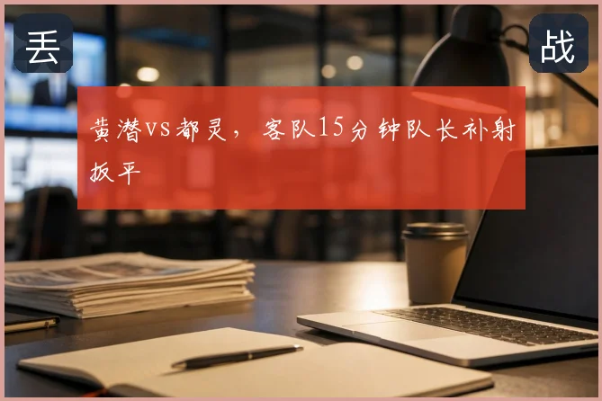 黄潜vs都灵，客队15分钟队长补射扳平