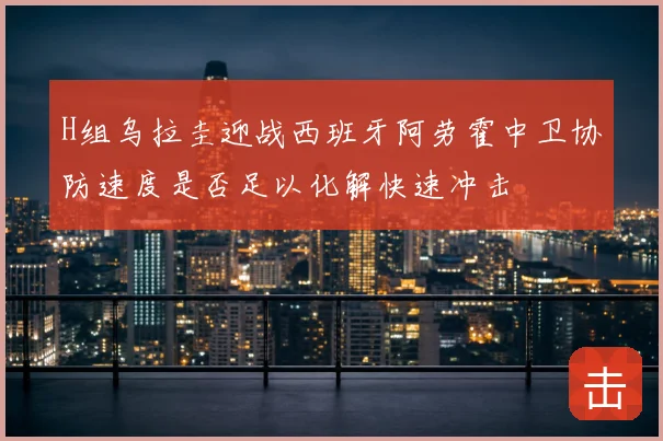 H组乌拉圭迎战西班牙阿劳霍中卫协防速度是否足以化解快速冲击
